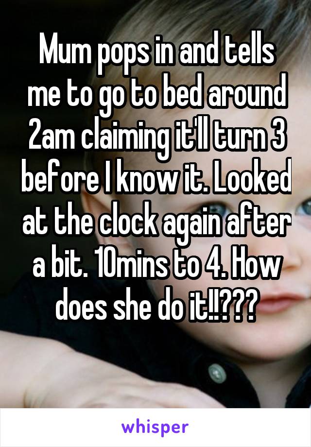 Mum pops in and tells me to go to bed around 2am claiming it'll turn 3 before I know it. Looked at the clock again after a bit. 10mins to 4. How does she do it!!???

