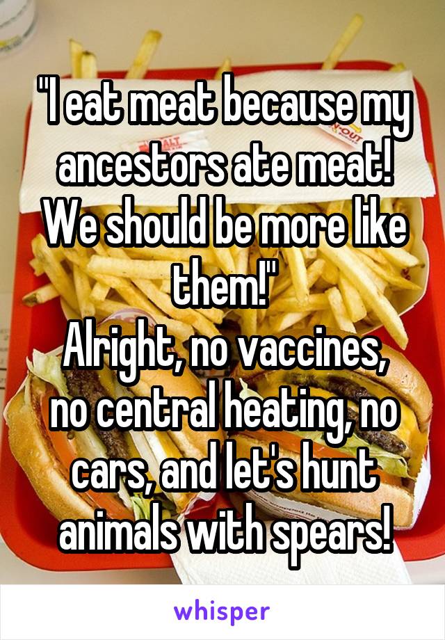 "I eat meat because my ancestors ate meat! We should be more like them!"
Alright, no vaccines, no central heating, no cars, and let's hunt animals with spears!