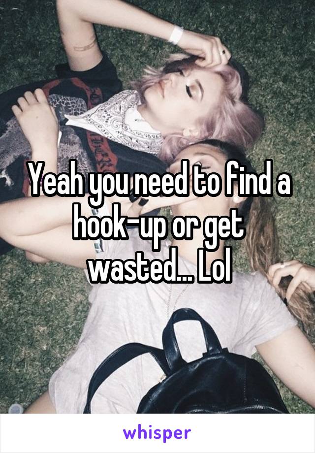 Yeah you need to find a hook-up or get wasted... Lol