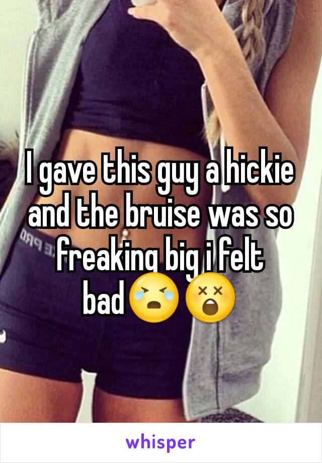 I gave this guy a hickie and the bruise was so freaking big i felt bad😭😲