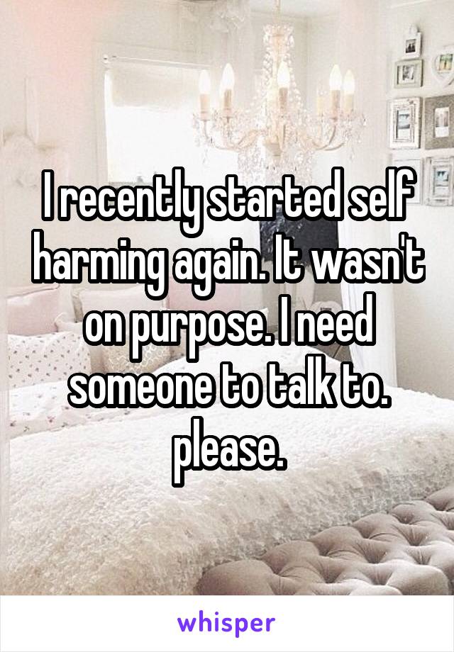 I recently started self harming again. It wasn't on purpose. I need someone to talk to. please.