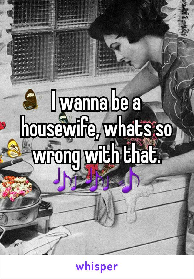 I wanna be a housewife, whats so wrong with that. 🎶🎶🎵
