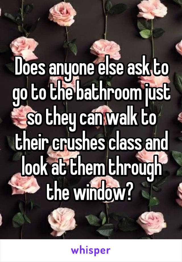 Does anyone else ask to go to the bathroom just so they can walk to their crushes class and look at them through the window? 