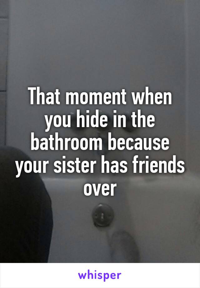 That moment when you hide in the bathroom because your sister has friends over