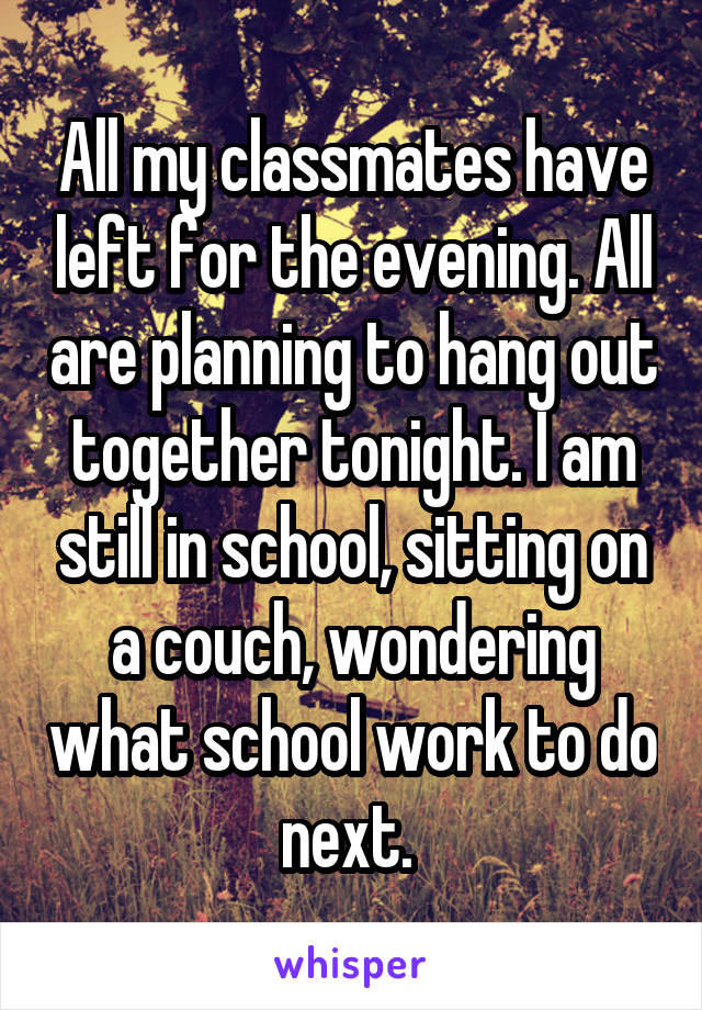 All my classmates have left for the evening. All are planning to hang out together tonight. I am still in school, sitting on a couch, wondering what school work to do next. 
