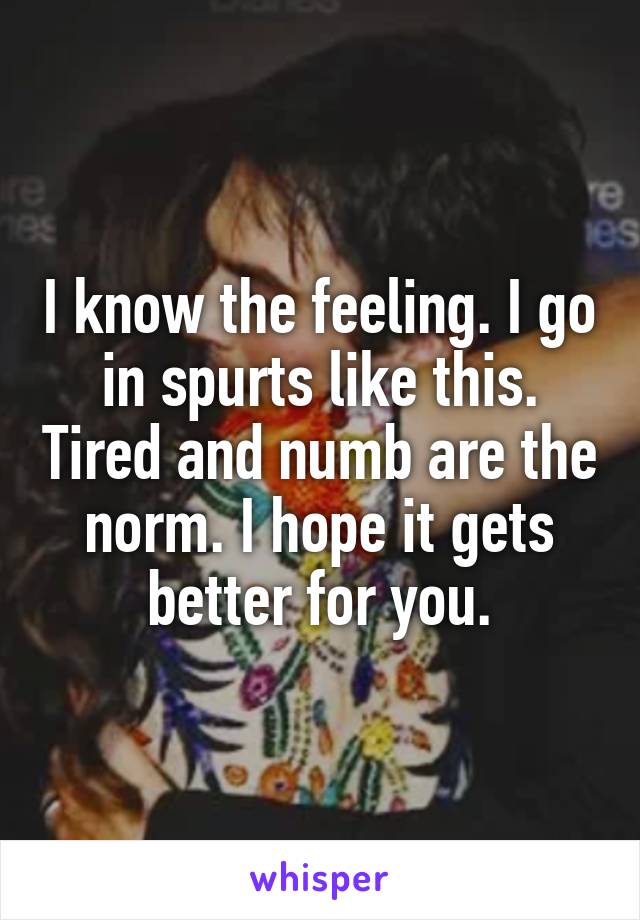 I know the feeling. I go in spurts like this. Tired and numb are the norm. I hope it gets better for you.