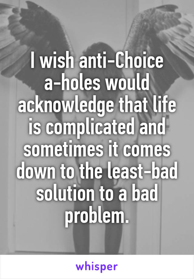 I wish anti-Choice a-holes would acknowledge that life is complicated and sometimes it comes down to the least-bad solution to a bad problem.