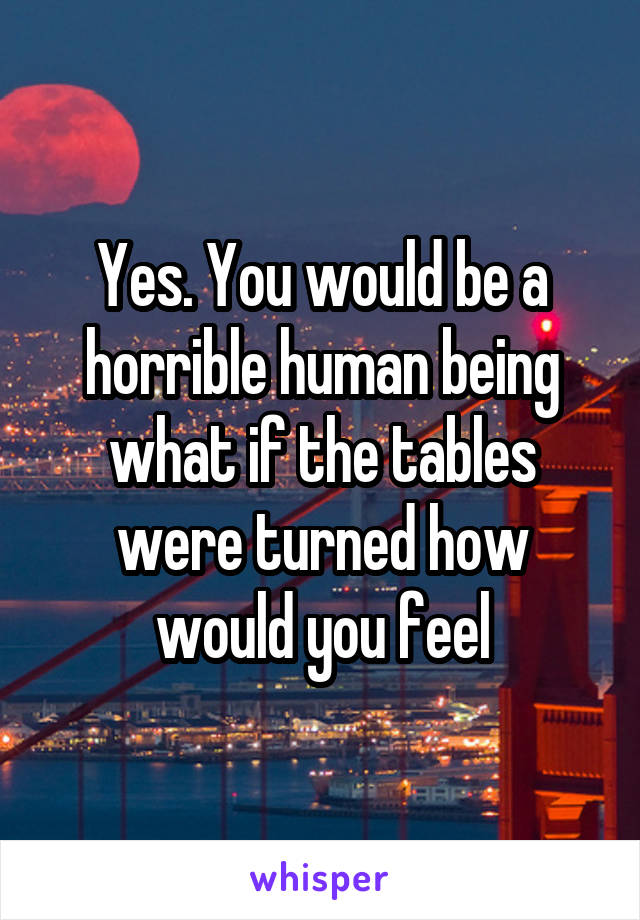 Yes. You would be a horrible human being what if the tables were turned how would you feel