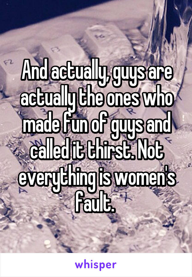 And actually, guys are actually the ones who made fun of guys and called it thirst. Not everything is women's fault. 