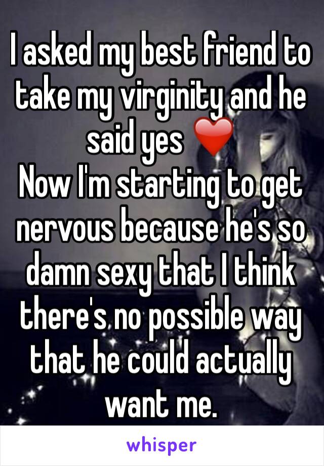 I asked my best friend to take my virginity and he said yes ❤️ 
Now I'm starting to get nervous because he's so damn sexy that I think there's no possible way that he could actually want me. 