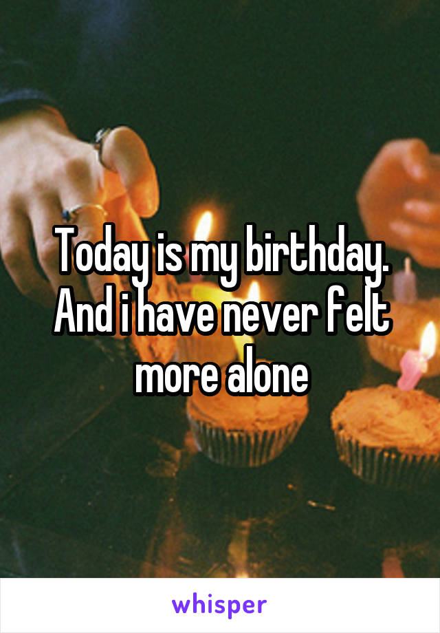Today is my birthday. And i have never felt more alone