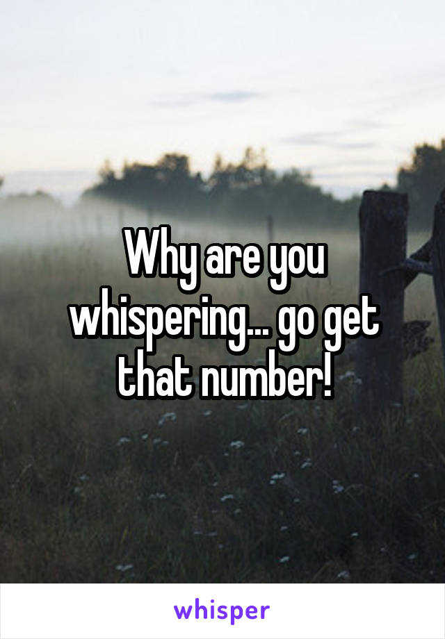 Why are you whispering... go get that number!