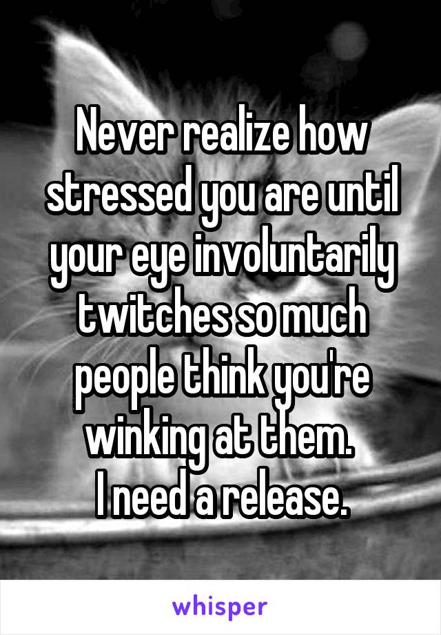 Never realize how stressed you are until your eye involuntarily twitches so much people think you're winking at them. 
I need a release.
