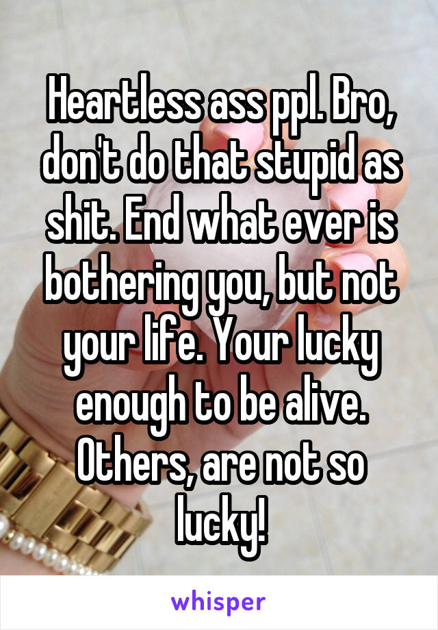 Heartless ass ppl. Bro, don't do that stupid as shit. End what ever is bothering you, but not your life. Your lucky enough to be alive. Others, are not so lucky!