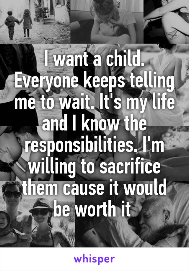 I want a child. Everyone keeps telling me to wait. It's my life and I know the responsibilities. I'm willing to sacrifice them cause it would be worth it 
