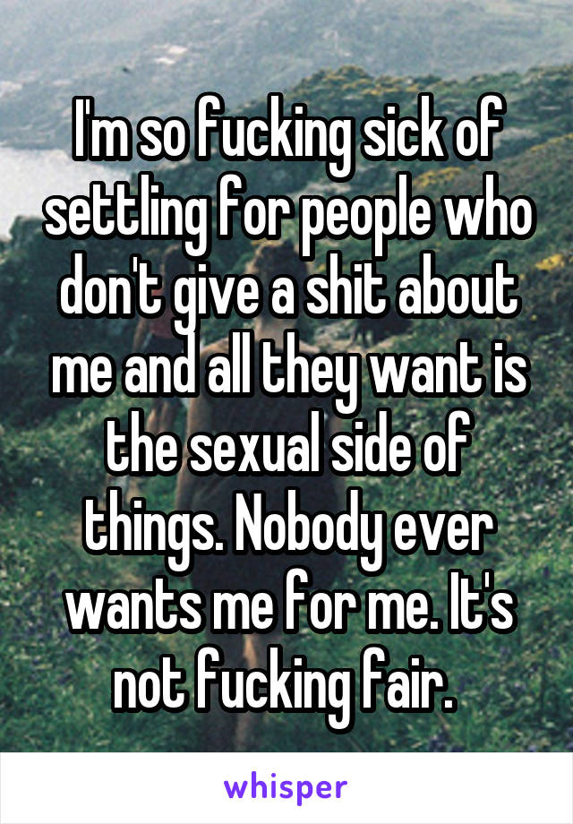 I'm so fucking sick of settling for people who don't give a shit about me and all they want is the sexual side of things. Nobody ever wants me for me. It's not fucking fair. 