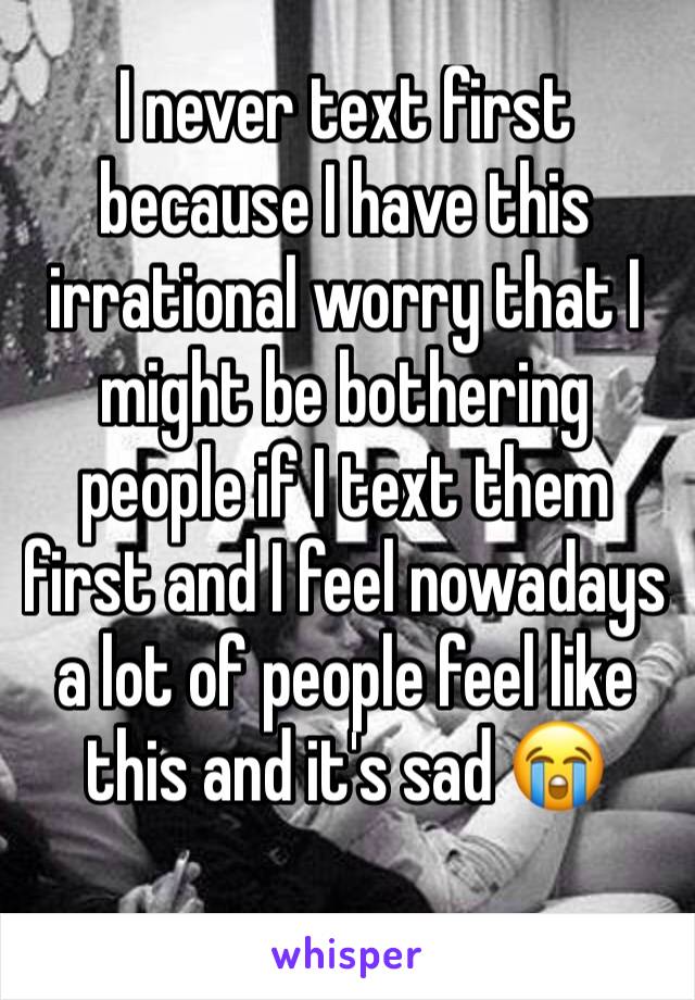 I never text first because I have this irrational worry that I might be bothering people if I text them first and I feel nowadays a lot of people feel like this and it's sad 😭 