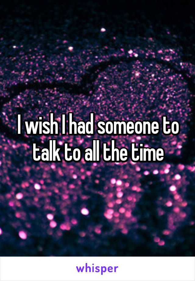 I wish I had someone to talk to all the time