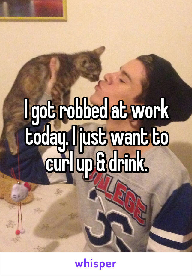 I got robbed at work today. I just want to curl up & drink.