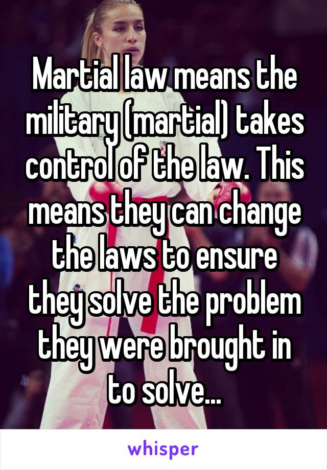 Martial law means the military (martial) takes control of the law. This means they can change the laws to ensure they solve the problem they were brought in to solve...