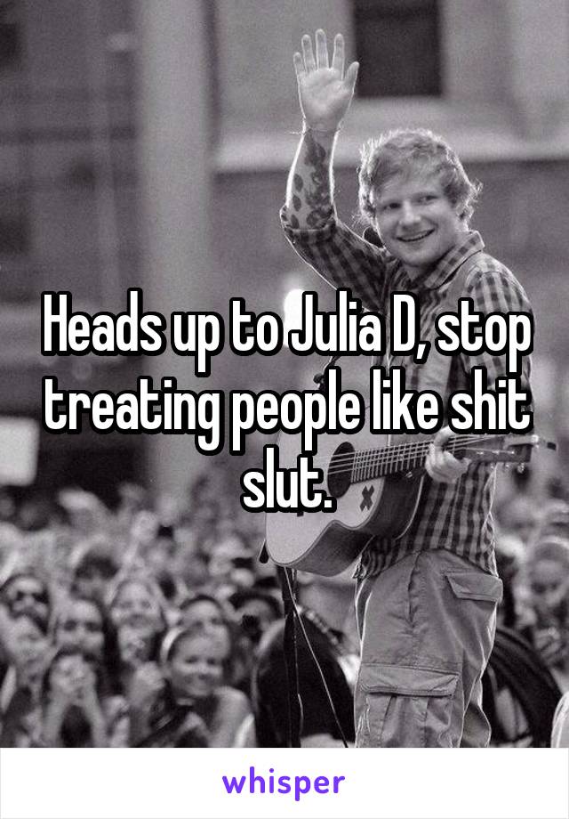 Heads up to Julia D, stop treating people like shit slut.