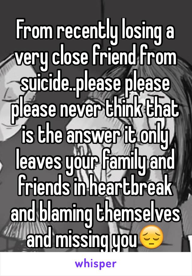 From recently losing a very close friend from suicide..please please please never think that is the answer it only leaves your family and friends in heartbreak and blaming themselves and missing you😔