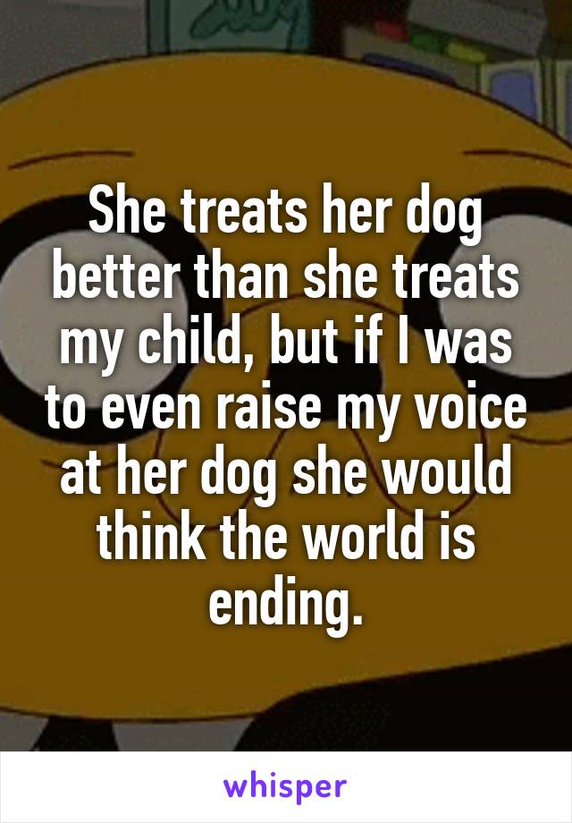She treats her dog better than she treats my child, but if I was to even raise my voice at her dog she would think the world is ending.