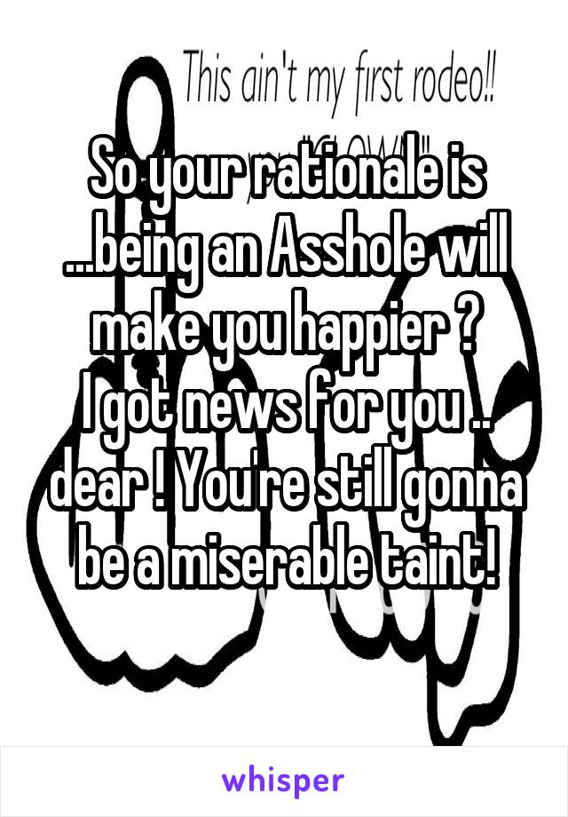 So your rationale is ...being an Asshole will make you happier ?
I got news for you .. dear ! You're still gonna be a miserable taint!

