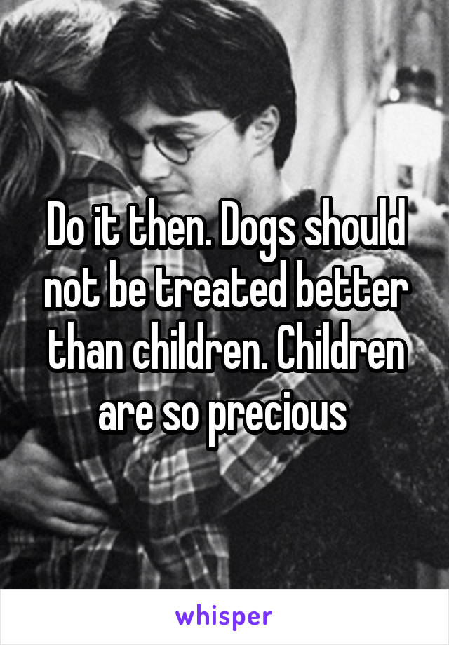 Do it then. Dogs should not be treated better than children. Children are so precious 