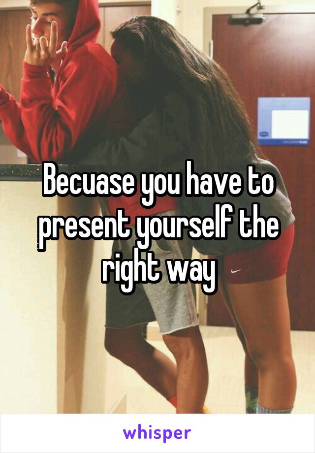 Becuase you have to present yourself the right way