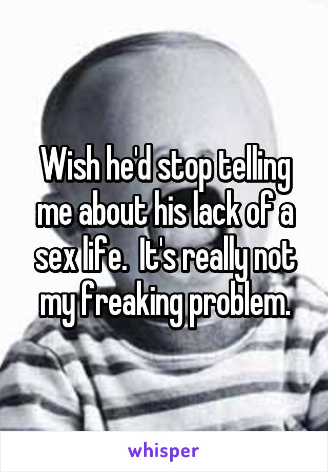 Wish he'd stop telling me about his lack of a sex life.  It's really not my freaking problem.