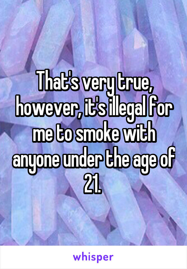 That's very true, however, it's illegal for me to smoke with anyone under the age of 21. 