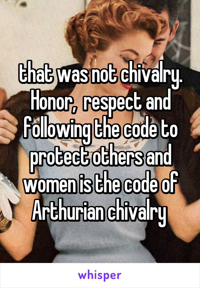 that was not chivalry. Honor,  respect and following the code to protect others and women is the code of Arthurian chivalry 