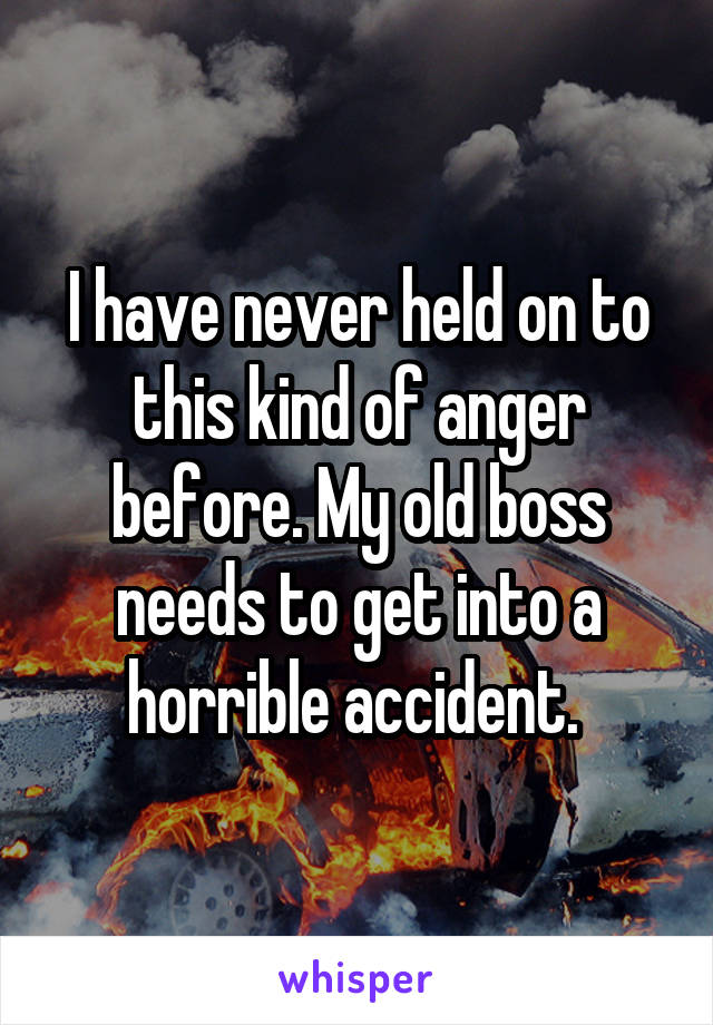 I have never held on to this kind of anger before. My old boss needs to get into a horrible accident. 