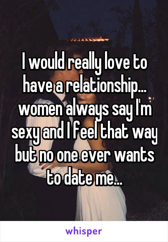 I would really love to have a relationship... women always say I'm sexy and I feel that way but no one ever wants to date me...