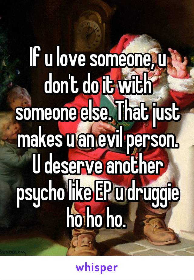 If u love someone, u don't do it with someone else. That just makes u an evil person. U deserve another psycho like EP u druggie ho ho ho. 