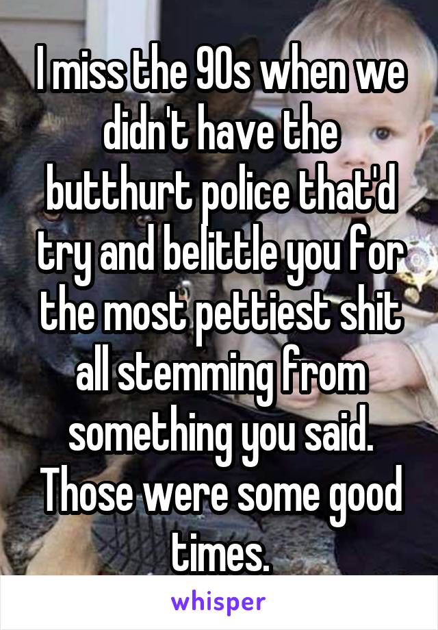 I miss the 90s when we didn't have the butthurt police that'd try and belittle you for the most pettiest shit all stemming from something you said. Those were some good times.