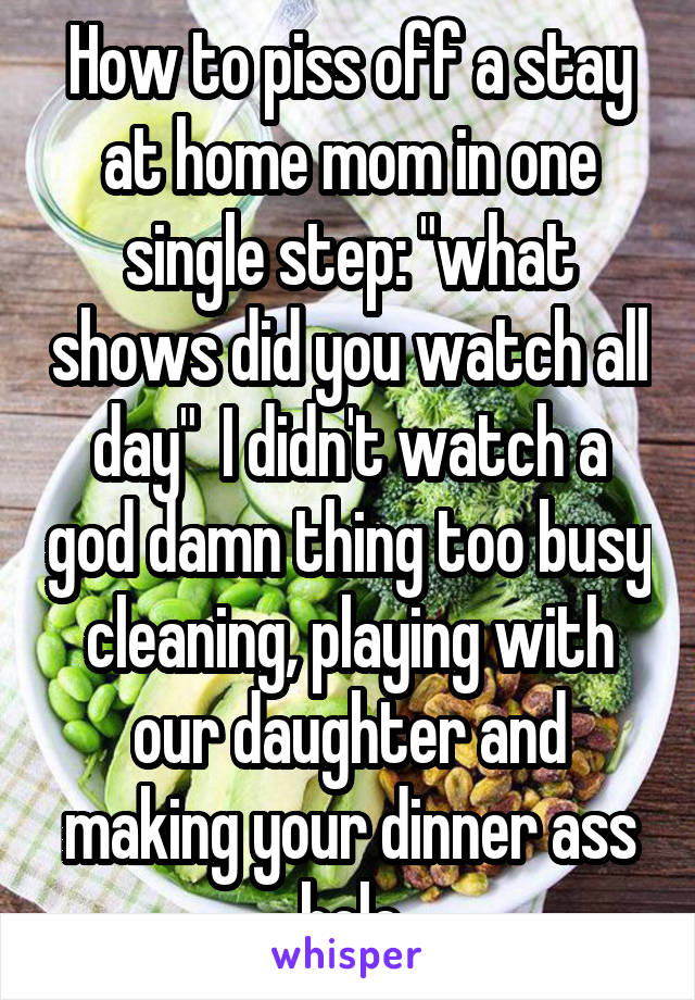 How to piss off a stay at home mom in one single step: "what shows did you watch all day"  I didn't watch a god damn thing too busy cleaning, playing with our daughter and making your dinner ass hole