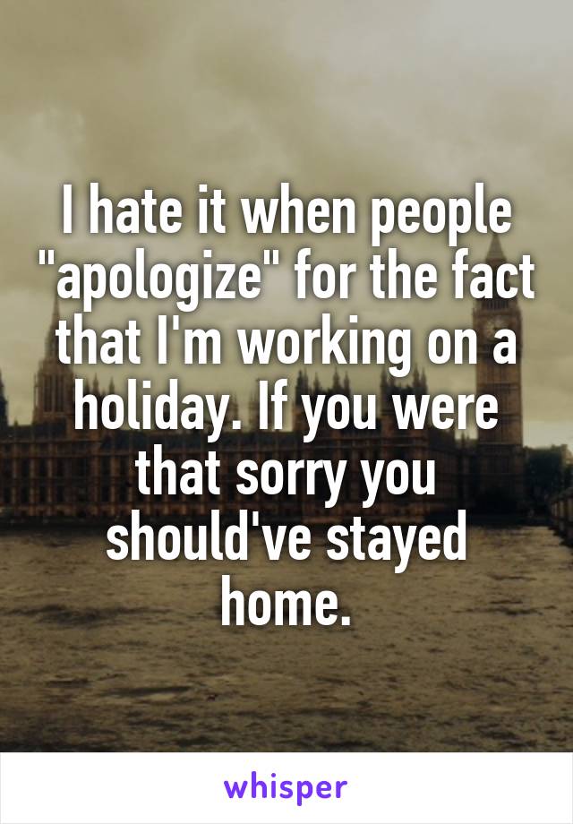 I hate it when people "apologize" for the fact that I'm working on a holiday. If you were that sorry you should've stayed home.