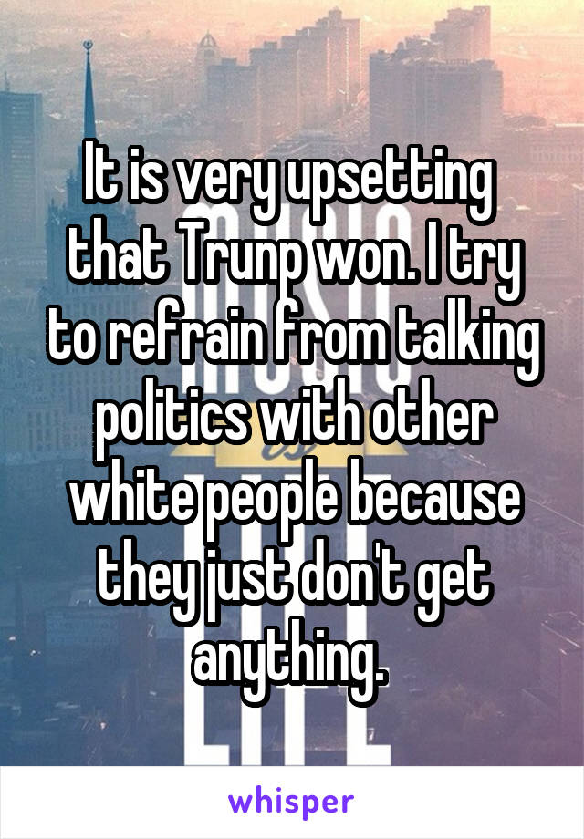It is very upsetting  that Trunp won. I try to refrain from talking politics with other white people because they just don't get anything. 