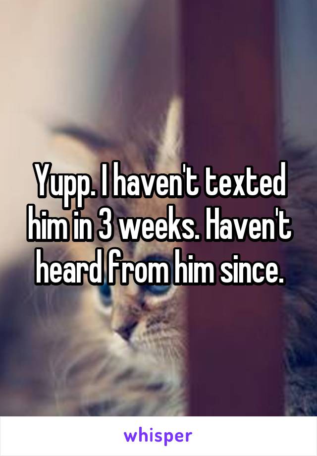 Yupp. I haven't texted him in 3 weeks. Haven't heard from him since.