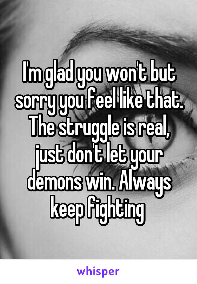 I'm glad you won't but sorry you feel like that. The struggle is real, just don't let your demons win. Always keep fighting 
