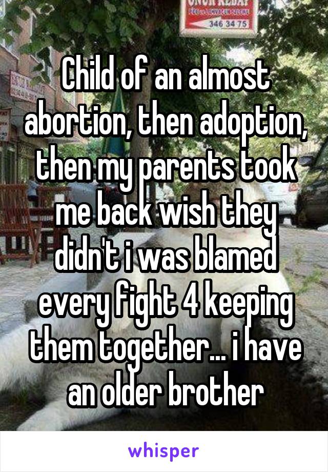 Child of an almost abortion, then adoption, then my parents took me back wish they didn't i was blamed every fight 4 keeping them together... i have an older brother