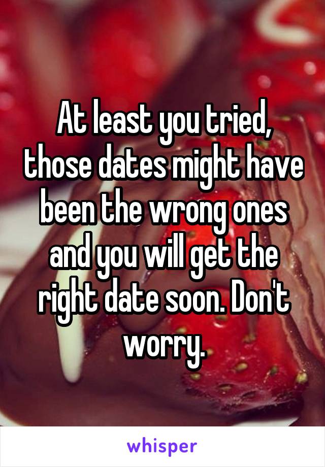 At least you tried, those dates might have been the wrong ones and you will get the right date soon. Don't worry.