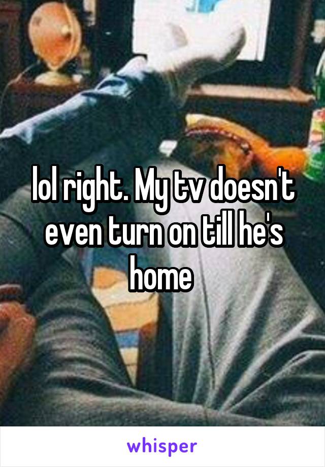 lol right. My tv doesn't even turn on till he's home 