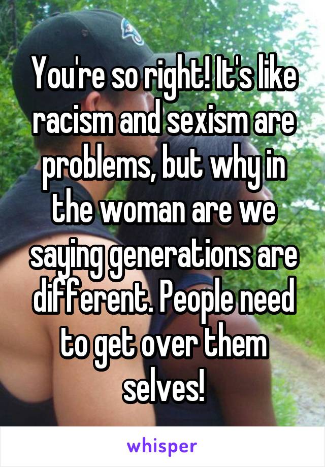 You're so right! It's like racism and sexism are problems, but why in the woman are we saying generations are different. People need to get over them selves!