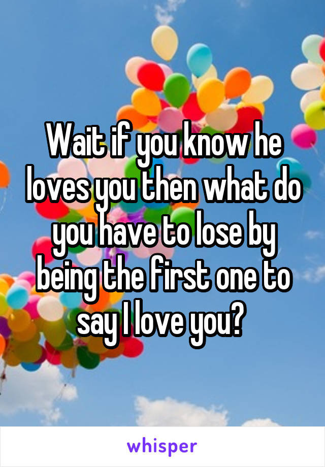 Wait if you know he loves you then what do you have to lose by being the first one to say I love you? 