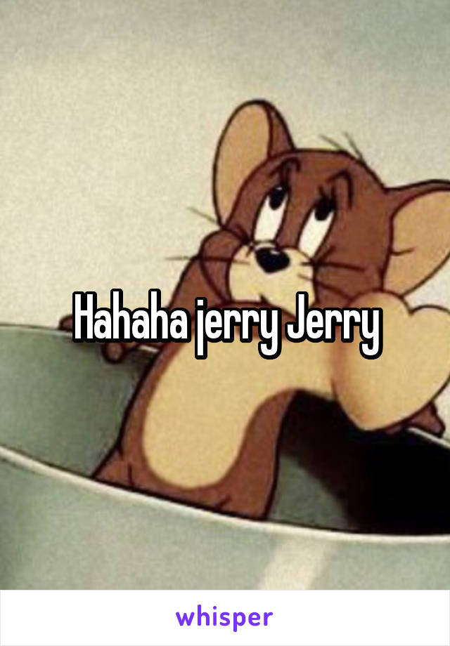 Hahaha jerry Jerry