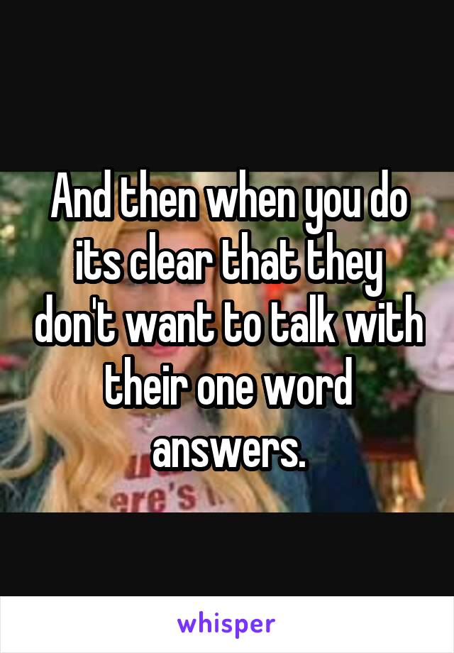 And then when you do its clear that they don't want to talk with their one word answers.