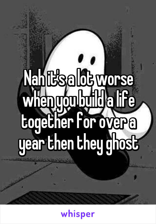 Nah it's a lot worse when you build a life together for over a year then they ghost